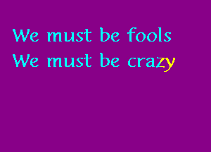 We must be fools
We must be crazy