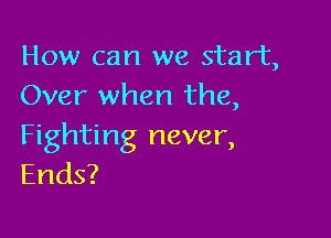 How can we start,
Over when the,

Fighting never,
Ends?