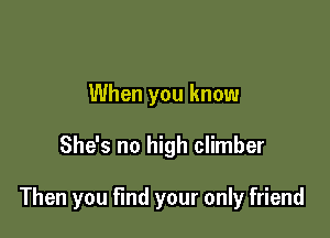 When you know

She's no high climber

Then you find your only friend