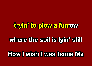 tryin' to plow a furrow

where the soil is Iyin' still

How I wish I was home Ma