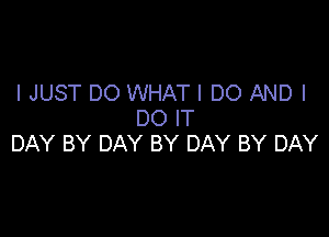 I JUST DO WHAT I DO AND I
DO IT

DAY BY DAY BY DAY BY DAY