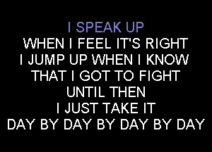 I SPEAK UP
WHEN I FEEL IT'S RIGHT
I JUMP UP WHEN I KNOW
THAT I GOT TO FIGHT
UNTIL THEN
I JUST TAKE IT
DAY BY DAY BY DAY BY DAY