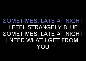 SOMETIMES, LATE AT NIGHT
I FEEL STRANGELY BLUE
SOMETIMES, LATE AT NIGHT
I NEED WHAT I GET FROM
YOU
