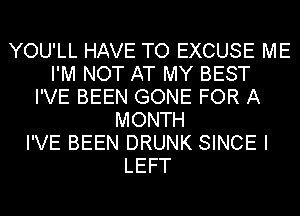 YOU'LL HAVE TO EXCUSE ME
I'M NOT AT MY BEST
I'VE BEEN GONE FOR A
MONTH
I'VE BEEN DRUNK SINCE I
LEFT