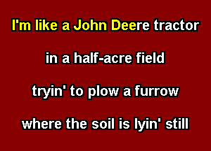 I'm like a John Deere tractor
in a half-acre field

tryin' to plow a furrow

where the soil is Iyin' still