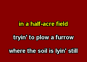 in a half-acre field

tryin' to plow a furrow

where the soil is Iyin' still