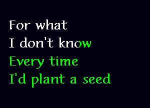 For what
I don't know

Every time
I'd plant a seed