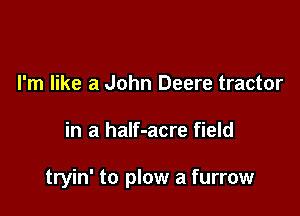 I'm like a John Deere tractor

in a half-acre field

tryin' to plow a furrow