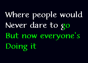 Where people would
Never dare to go

But now everyone's
Doing it