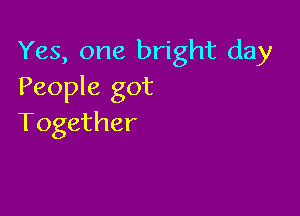 Yes, one bright day
People got

Together