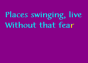 Places swinging, live
Without that fear