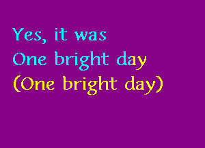 Yes, it was
One bright day

(One bright day)