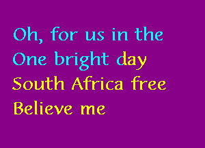 Oh, for us in the
One bright day

South Africa free
Believe me