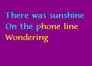 There was sunshine
On the phone line

Wondering