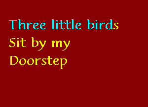 Three little birds
Sit by my

Doorstep