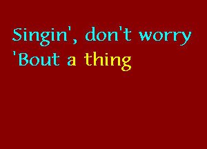 Singin', don't worry
'Bout a thing