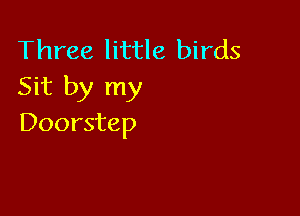 Three little birds
Sit by my

Doorstep