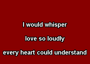 I would whisper

love so loudly

every heart could understand