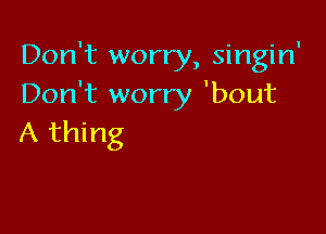 Don't worry, singin'
Don't worry 'bout

A thing