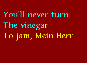 You'll never turn
The vinegar

To jam, Mein Herr