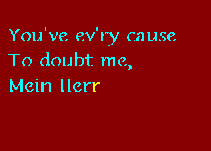 You've ev'ry cause
To doubt me,

Mein Herr