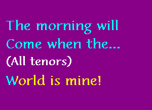 The morning will
Come when the...

(All tenors)
World is mine!