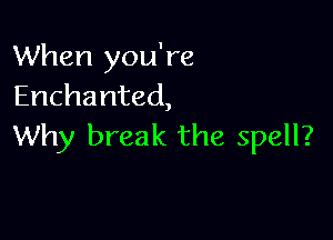 When you're
Enchanted,

Why break the spell?