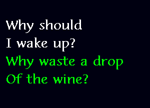 Why should
I wake up?

Why waste a drop
Of the wine?