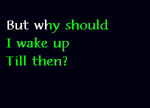 But why should
I wake up

THlthen?
