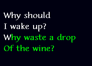 Why should
I wake up?

Why waste a drop
Of the wine?