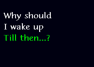 Why should
I wake up

Till then...?