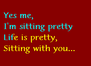 Yes me,
I'm sitting pretty

Life is pretty,
Sitting with you...
