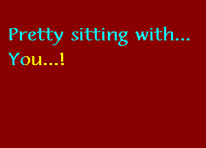 Pretty sitting with...
You...!