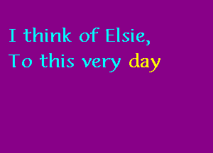 I think of Elsie,
To this very day