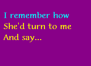 I remember how
She'd turn to me

And say...