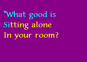 What good is
Sitting alone

In your room?