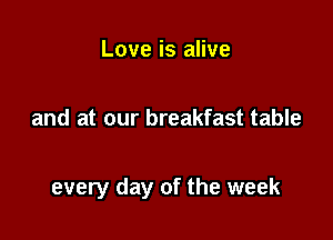 Love is alive

and at our breakfast table

every day of the week