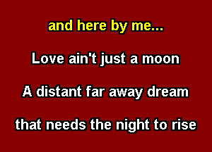 and here by me...
Love ain't just a moon
A distant far away dream

that needs the night to rise