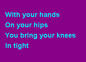 With your hands
On your hips

You bring your knees
In tight