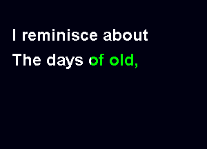 l reminisce about
The days of old,