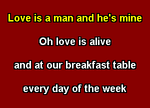 Love is a man and he's mine
Oh love is alive
and at our breakfast table

every day of the week