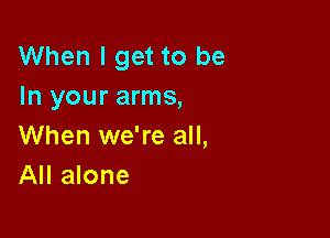 When I get to be
In your arms,

When we're all,
All alone