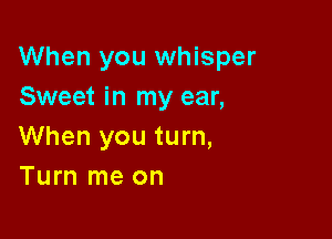 When you whisper
Sweet in my ear,

When you turn,
Turn me on