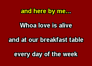 and here by me...

Whoa love is alive
and at our breakfast table

every day of the week