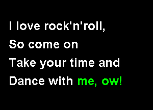 I love rock'n'roll,
Socomeon

Take your time and
Dance with me, ow!