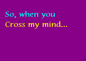 So, when you
Cross my mind...