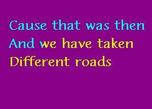 Cause that was then
And we have taken

Different roads