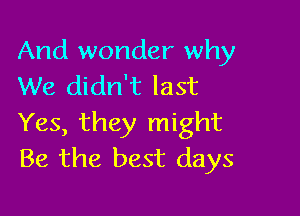 And wonder why
We didn't last

Yes, they might
Be the best days