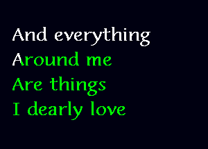 And everything
Around me

Are things
I dearly love