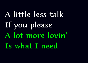 A little less talk
If you please

A lot more lovin'
Is what I need